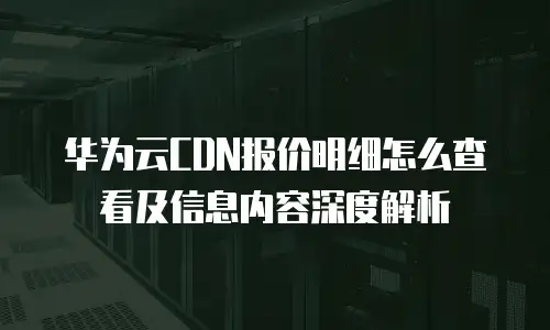 华为云CDN报价明细怎么查看及信息内容深度解析