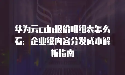 华为云cdn报价明细表怎么看：企业级内容分发成本解析指南