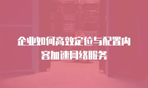企业如何高效定位与配置内容加速网络服务