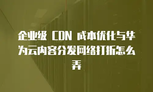 企业级 CDN 成本优化与华为云内容分发网络打折怎么弄