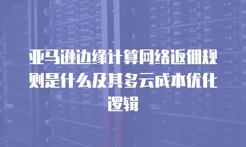 亚马逊边缘计算网络返佣规则是什么及其多云成本优化逻辑