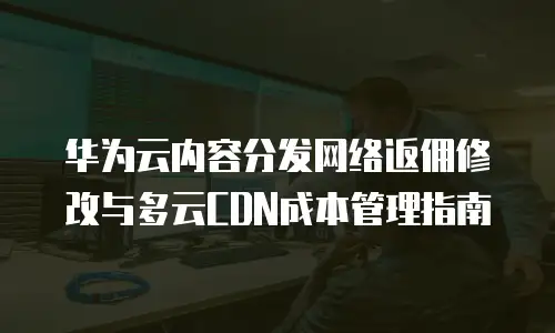 华为云内容分发网络返佣修改与多云CDN成本管理指南