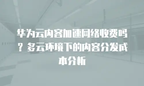 华为云内容加速网络收费吗？多云环境下的内容分发成本分析