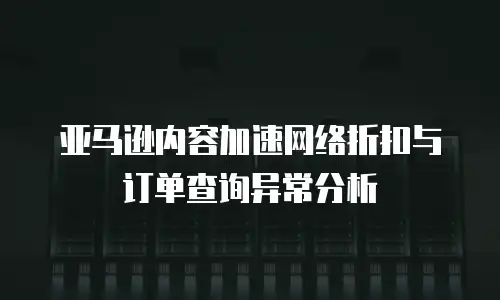 亚马逊内容加速网络折扣与订单查询异常分析