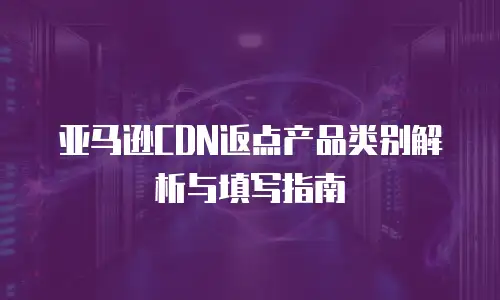 亚马逊CDN返点产品类别解析与填写指南