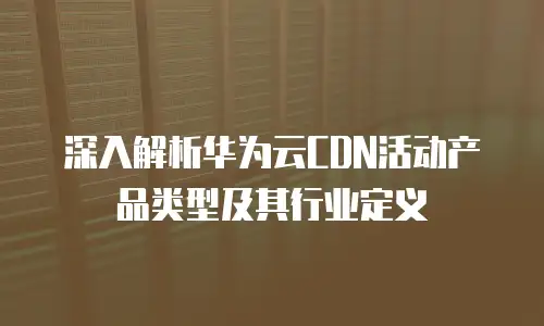 深入解析华为云CDN活动产品类型及其行业定义
