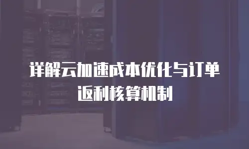 详解云加速成本优化与订单返利核算机制