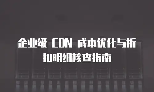 企业级 CDN 成本优化与折扣明细核查指南