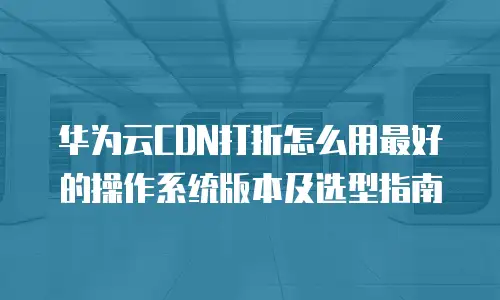 华为云CDN打折怎么用最好的操作系统版本及选型指南