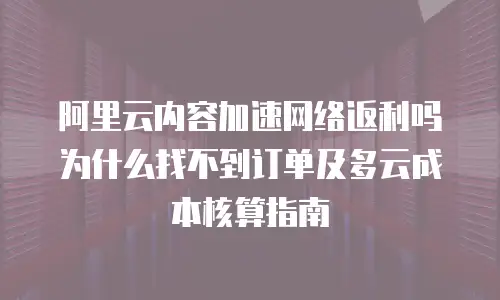 阿里云内容加速网络返利吗为什么找不到订单及多云成本核算指南