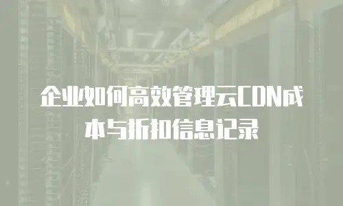 企业如何高效管理云CDN成本与折扣信息记录