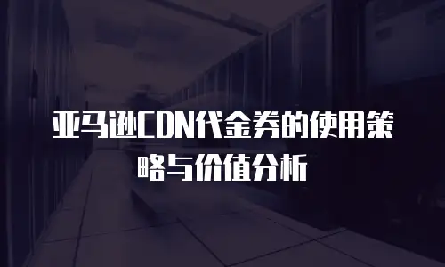 亚马逊CDN代金券的使用策略与价值分析