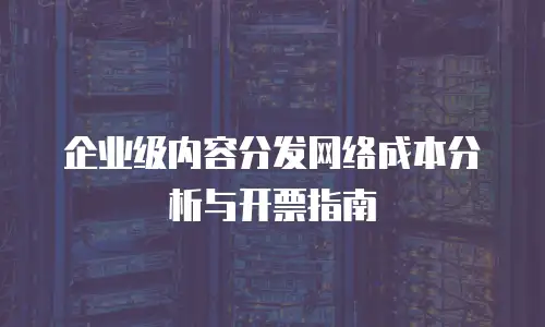 企业级内容分发网络成本分析与开票指南