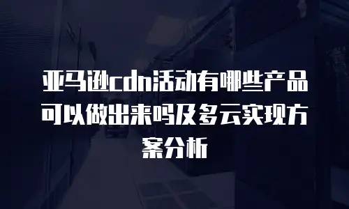 亚马逊cdn活动有哪些产品可以做出来吗及多云实现方案分析