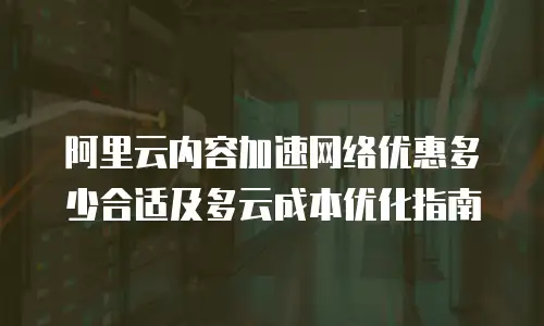 阿里云内容加速网络优惠多少合适及多云成本优化指南