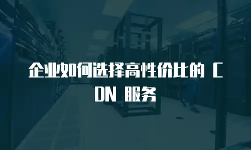 企业如何选择高性价比的 CDN 服务
