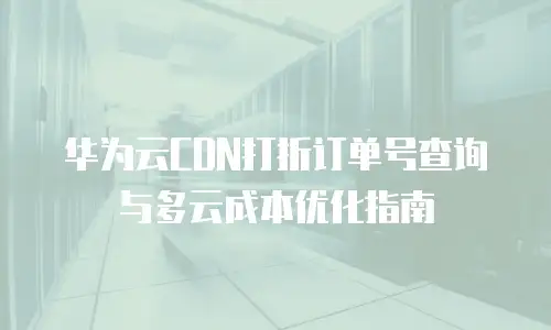 华为云CDN打折订单号查询与多云成本优化指南
