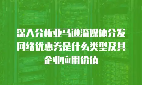 深入分析亚马逊流媒体分发网络优惠券是什么类型及其企业应用价值