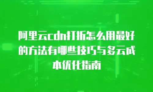 阿里云cdn打折怎么用最好的方法有哪些技巧与多云成本优化指南