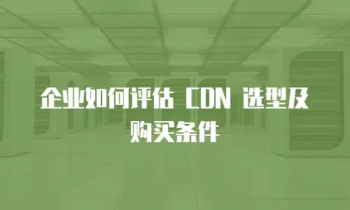 企业如何评估 CDN 选型及购买条件
