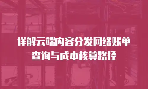 详解云端内容分发网络账单查询与成本核算路径