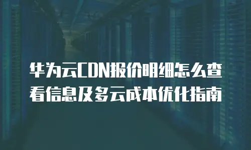 华为云CDN报价明细怎么查看信息及多云成本优化指南