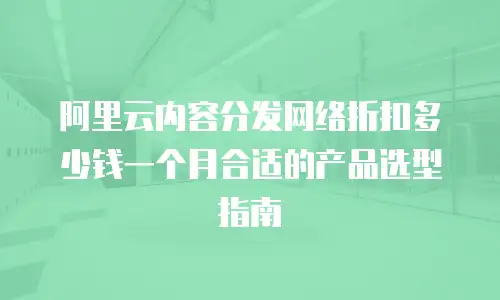 阿里云内容分发网络折扣多少钱一个月合适的产品选型指南