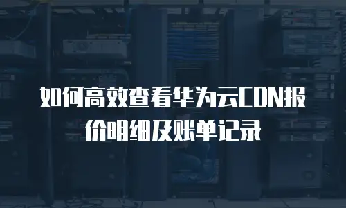 如何高效查看华为云CDN报价明细及账单记录