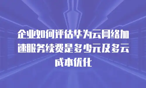 企业如何评估华为云网络加速服务续费是多少元及多云成本优化