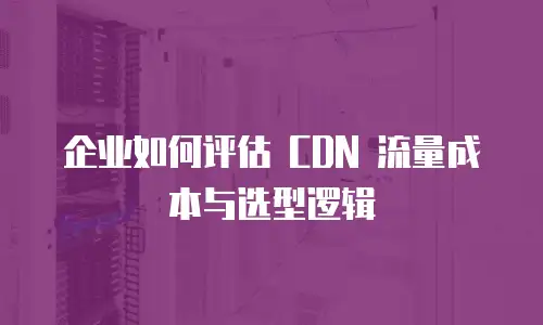 企业如何评估 CDN 流量成本与选型逻辑