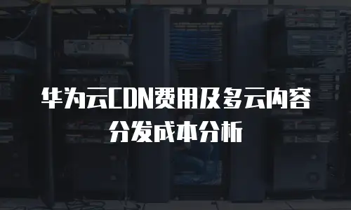 华为云CDN费用及多云内容分发成本分析