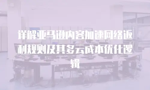 详解亚马逊内容加速网络返利规则及其多云成本优化逻辑