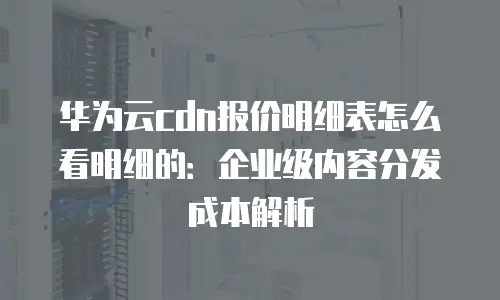 华为云cdn报价明细表怎么看明细的：企业级内容分发成本解析