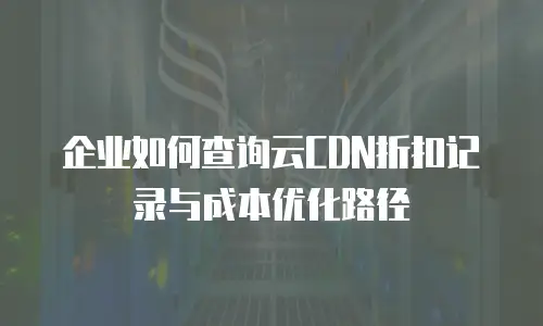企业如何查询云CDN折扣记录与成本优化路径