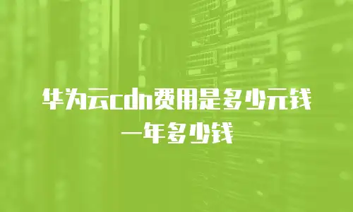 华为云cdn费用是多少元钱一年多少钱