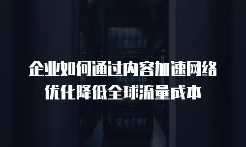企业如何通过内容加速网络优化降低全球流量成本
