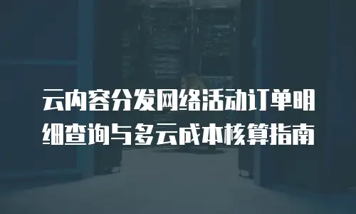 云内容分发网络活动订单明细查询与多云成本核算指南