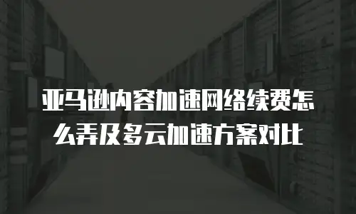 亚马逊内容加速网络续费怎么弄及多云加速方案对比