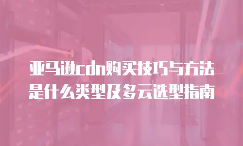 亚马逊cdn购买技巧与方法是什么类型及多云选型指南