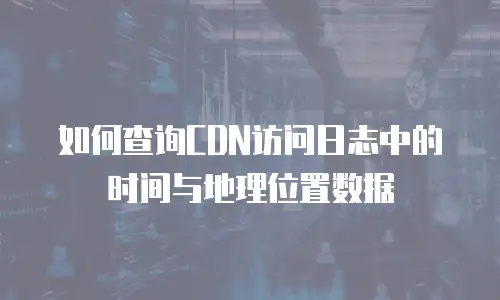如何查询CDN访问日志中的时间与地理位置数据