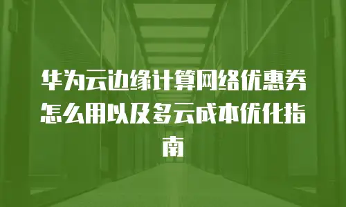 华为云边缘计算网络优惠券怎么用以及多云成本优化指南