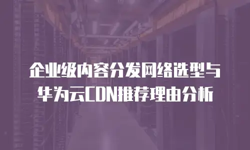 企业级内容分发网络选型与华为云CDN推荐理由分析
