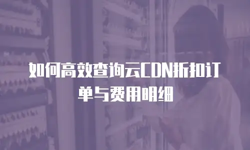 如何高效查询云CDN折扣订单与费用明细