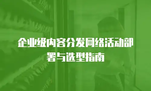企业级内容分发网络活动部署与选型指南