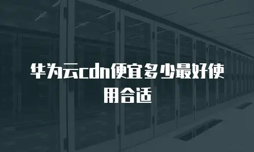 华为云cdn便宜多少最好使用合适