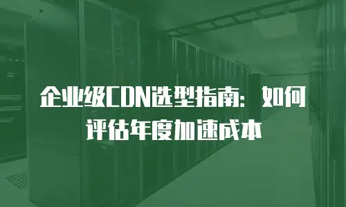 企业级CDN选型指南：如何评估年度加速成本