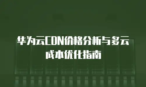 华为云CDN价格分析与多云成本优化指南