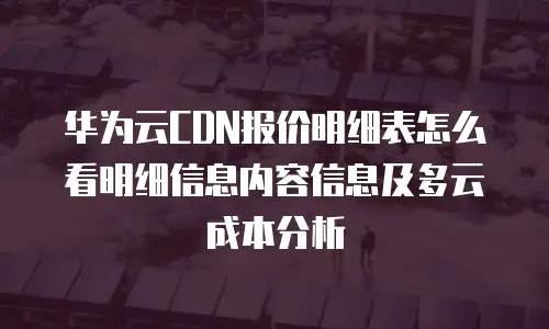 华为云CDN报价明细表怎么看明细信息内容信息及多云成本分析