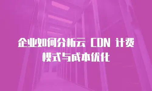 企业如何分析云 CDN 计费模式与成本优化