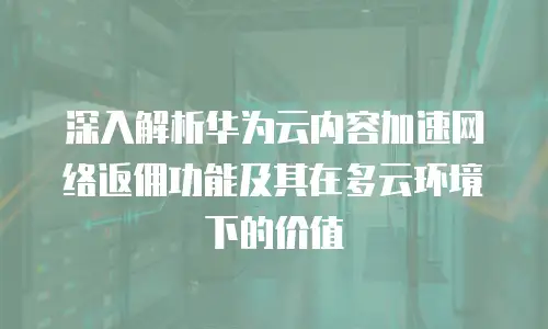 深入解析华为云内容加速网络返佣功能及其在多云环境下的价值